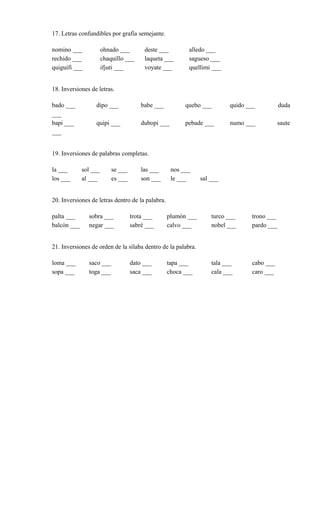 17. Letras confundibles por grafía semejante.
nomino ___ ohnado ___ deste ___ alledo ___
rechido ___ chaquillo ___ laqueta ___ sagueso ___
quiguifi ___ ifjuti ___ voyate ___ quellimi ___
18. Inversiones de letras.
bado ___ dipo ___ babe ___ quebo ___ quido ___ duda
___
bapi ___ quipi ___ dubopi ___ pebade ___ numo ___ saute
___
19. Inversiones de palabras completas.
la ___ sol ___ se ___ las ___ nos ___
los ___ al ___ es ___ son ___ le ___ sal ___
20. Inversiones de letras dentro de la palabra.
palta ___ sobra ___ trota ___ plumón ___ turco ___ trono ___
balcón ___ negar ___ sabré ___ calvo ___ nobel ___ pardo ___
21. Inversiones de orden de la sílaba dentro de la palabra.
loma ___ saco ___ dato ___ tapa ___ tala ___ cabo ___
sopa ___ toga ___ saca ___ choca ___ cala ___ caro ___
 