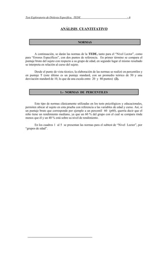 Test Exploratorio de Dislexia Específica, TEDE - 6
ANÁLISIS CUANTITATIVO
A continuación, se darán las normas de la TEDE, tanto para el “Nivel Lector”, como
para “Errores Específicos”, con dos puntos de referencia. En primer término se compara el
puntaje bruto del sujeto con respecto a su grupo de edad, en segundo lugar el mismo resultado
se interpreta en relación al curso del sujeto.
Desde el punto de vista técnico, la elaboración de las normas se realizó en percentiles y
en puntaje T (este último es un puntaje standard, con un promedio teórico de 50 y una
desviación standard de 10, lo que da una escala entre 20 y 80 puntos) (2).
Este tipo de normas clásicamente utilizadas en los tests psicológicos y educacionales,
permiten ubicar al sujeto en esta prueba con referencia a las variables de edad y curso. Así, si
un puntaje bruto que corresponde por ejemplo a un percentil 60 (p60), querría decir que el
niño tiene un rendimiento mediano, ya que un 60 % del grupo con el cual se compara rinde
menos que él y un 40 % está sobre su nivel de rendimiento.
En los cuadros 1 al 5 se presentan las normas para el subtest de “Nivel Lector”, por
“grupos de edad”.
NORMAS
1.- NORMAS DE PERCENTILES
 