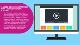 EL VÍDEO COMO HERRAMIENTA
PARA LA EDUCACIÓN DE
ADULTOS:
• Con el vídeo, vuestros alumnos
adultos pueden controlar el flujo de
información para revisar o dominar
los temas que les llevarán al éxito.
• Podéis utilizar los vídeos para animar
el debate, motivar a los profesionales
a resolver problemas y reflexionar
sobre las experiencias prácticas.
• El vídeo puede ayudar a aprender a
los más motivados cuando saben
PORQUÉ necesitan aprenderlo.
 