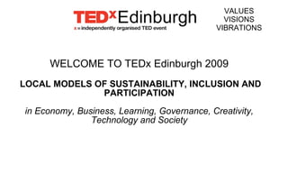 WELCOME TO TEDx Edinburgh 2009 LOCAL MODELS OF SUSTAINABILITY, INCLUSION AND PARTICIPATION in Economy, Business, Learning, Governance, Creativity, Technology and Society VALUES VISIONS VIBRATIONS 
