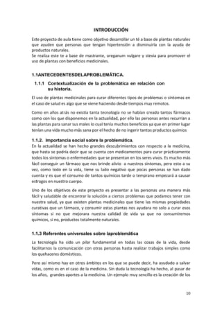INTRODUCCIÓN
Este proyecto de aula tiene como objetivo desarrollar un té a base de plantas naturales
que ayuden que personas que tengan hipertensión a disminuirla con la ayuda de
productos naturales.
Se realiza este te a base de mastrante, oreganum vulgare y stevia para promover el
uso de plantas con beneficios medicinales.
1.1ANTECEDENTESDELAPROBLEMÁTICA.
1.1.1 Contextualización de la problemática en relación con
su historia.
El uso de plantas medicinales para curar diferentes tipos de problemas o síntomas en
el caso de salud es algo que se viene haciendo desde tiempos muy remotos.
Como en años atrás no existía tanta tecnología no se habían creado tantos fármacos
como con los que disponemos en la actualidad, por ello las personas antes recurrían a
las plantas para sanar sus males lo cual tenía muchos beneficios ya que en primer lugar
tenían una vida mucho más sana por el hecho de no ingerir tantos productos quimios
1.1.2. Importancia social sobre la problemática.
En la actualidad se han hecho grandes descubrimientos con respecto a la medicina,
que hasta se podría decir que se cuenta con medicamentos para curar prácticamente
todos los síntomas o enfermedades que se presentan en los seres vivos. Es mucho más
fácil conseguir un fármaco que nos brinde alivio a nuestros síntomas, pero esto a su
vez, como todo en la vida, tiene su lado negativo que pocas personas se han dado
cuenta y es que el consumo de tantos químicos tarde o temprano empezará a causar
estragos en nuestro cuerpo.
Uno de los objetivos de este proyecto es presentar a las personas una manera más
fácil y saludable de encontrar la solución a ciertos problemas que podamos tener con
nuestra salud, ya que existen plantas medicinales que tiene las mismas propiedades
curativas que un fármaco, y consumir estas plantas nos ayudara no solo a curar esos
síntomas si no que mejorara nuestra calidad de vida ya que no consumiremos
químicos, si no, productos totalmente naturales.
1.1.3 Referentes universales sobre laproblemática
La tecnología ha sido un pilar fundamental en todas las cosas de la vida, desde
facilitarnos la comunicación con otras personas hasta realizar trabajos simples como
los quehaceres domésticos.
Pero así mismo hay en otros ámbitos en los que se puede decir, ha ayudado a salvar
vidas, como es en el caso de la medicina. Sin duda la tecnología ha hecho, al pasar de
los años, grandes aportes a la medicina. Un ejemplo muy sencillo es la creación de los

10

 