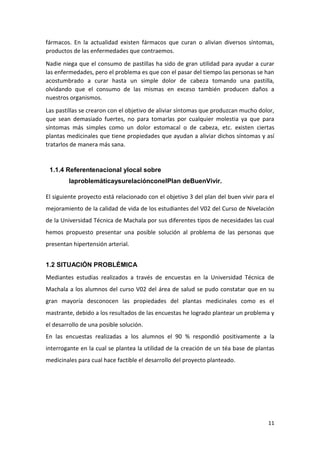 fármacos. En la actualidad existen fármacos que curan o alivian diversos síntomas,
productos de las enfermedades que contraemos.
Nadie niega que el consumo de pastillas ha sido de gran utilidad para ayudar a curar
las enfermedades, pero el problema es que con el pasar del tiempo las personas se han
acostumbrado a curar hasta un simple dolor de cabeza tomando una pastilla,
olvidando que el consumo de las mismas en exceso también producen daños a
nuestros organismos.
Las pastillas se crearon con el objetivo de aliviar síntomas que produzcan mucho dolor,
que sean demasiado fuertes, no para tomarlas por cualquier molestia ya que para
síntomas más simples como un dolor estomacal o de cabeza, etc. existen ciertas
plantas medicinales que tiene propiedades que ayudan a aliviar dichos síntomas y así
tratarlos de manera más sana.

1.1.4 Referentenacional ylocal sobre
laproblemáticaysurelaciónconelPlan deBuenVivir.
El siguiente proyecto está relacionado con el objetivo 3 del plan del buen vivir para el
mejoramiento de la calidad de vida de los estudiantes del V02 del Curso de Nivelación
de la Universidad Técnica de Machala por sus diferentes tipos de necesidades las cual
hemos propuesto presentar una posible solución al problema de las personas que
presentan hipertensión arterial.
1.2 SITUACIÓN PROBLÉMICA
Mediantes estudias realizados a través de encuestas en la Universidad Técnica de
Machala a los alumnos del curso V02 del área de salud se pudo constatar que en su
gran mayoría desconocen las propiedades del plantas medicinales como es el
mastrante, debido a los resultados de las encuestas he logrado plantear un problema y
el desarrollo de una posible solución.
En las encuestas realizadas a los alumnos el 90 % respondió positivamente a la
interrogante en la cual se plantea la utilidad de la creación de un téa base de plantas
medicinales para cual hace factible el desarrollo del proyecto planteado.

11

 