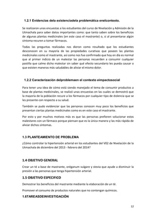 1.2.1 Evidencias dela existenciadela problemática enelcontexto.
Se realizaron unas encuestas a los estudiantes del curso de Nivelación y Admisión de la
Utmachala para saber datos importantes como: que tanto saben sobre los beneficios
de algunas plantas medicinales (en este caso el mastrante) o, si al presentarse algún
síntoma recuren a tomar fármacos.
Todas las preguntas realizadas nos dieron como resultado que los estudiantes
desconocen en su mayoría de las propiedades curativas que poseen las plantas
medicinales como el mastrante, así como nos fue confirmado que hoy en día es normal
que al primer indicio de un malestar las personas recuerden a consumir cualquier
pastilla que calme dicho malestar sin saber qué efecto secundario les pueda causar o
que existen maneras más saludables de aliviar el mismo dolor.

1.2.2 Caracterización delproblemaen el contexto eimpactosocial
Para tener una idea de cómo está siendo manejado el tema de consumir productos a
base de plantas medicinales, se realizó unas encuestas en las cuales se demostró que
la mayoría de la población recure a los fármacos por cualquier tipo de dolencia que se
les presente con respecto a su salud.
También se pudo evidenciar que las personas conocen muy poco los beneficios que
presentan ciertas plantas medicinales como es en este caso el mastrante.
Por esto y por muchos motivos más es que las personas prefieren solucionar estos
malestares con un fármaco porque piensan que es la única manera y las más rápida de
aliviar dichos síntomas.

1.3 PLANTEAMIENTO DE PROBLEMA
¿Cómo controlar la hipertensión arterial en los estudiantes del V02 de Nivelación de la
Utmachala de diciembre del 2013 - febrero del 2014?

1.4 OBJETIVO GENERAL
Crear un té a base de mastrante, oréganum vulgare y stevia que ayude a disminuir la
presión a las personas que tenga hipertensión arterial.

1.5 OBJETIVO ESPECIFICO
Demostrar los beneficios del mastrante mediante la elaboración de un té.
Promover el consumo de productos naturales que no contengan químicos.
1.6TAREASDEINVESTIGACIÓN
12

 