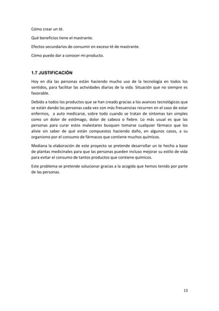 Cómo crear un té.
Qué beneficios tiene el mastrante.
Efectos secundarios de consumir en exceso té de mastrante.
Cómo puedo dar a conocer mi producto.

1.7 JUSTIFICACIÓN
Hoy en día las personas están haciendo mucho uso de la tecnología en todos los
sentidos, para facilitar las actividades diarias de la vida. Situación que no siempre es
favorable.
Debido a todos los productos que se han creado gracias a los avances tecnológicos que
se están dando las personas cada vez con más frecuencias recurren en el caso de estar
enfermos, a auto medicarse, sobre todo cuando se tratan de síntomas tan simples
como un dolor de estómago, dolor de cabeza o fiebre. Lo más usual es que las
personas para curar estos malestares busquen tomarse cualquier fármaco que los
alivie sin saber de qué están compuestos haciendo daño, en algunos casos, a su
organismo por el consumo de fármacos que contiene muchos químicos.
Mediana la elaboración de este proyecto se pretende desarrollar un te hecho a base
de plantas medicinales para que las personas pueden incluso mejorar su estilo de vida
para evitar el consumo de tantos productos que contiene químicos.
Este problema se pretende solucionar gracias a la acogida que hemos tenido por parte
de las personas.

13

 