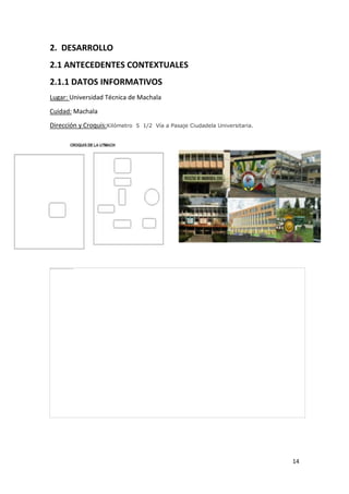2. DESARROLLO
2.1 ANTECEDENTES CONTEXTUALES
2.1.1 DATOS INFORMATIVOS
Lugar: Universidad Técnica de Machala
Cuidad: Machala
Dirección y Croquis:Kilómetro

5 1/2 Vía a Pasaje Ciudadela Universitaria.

14

 