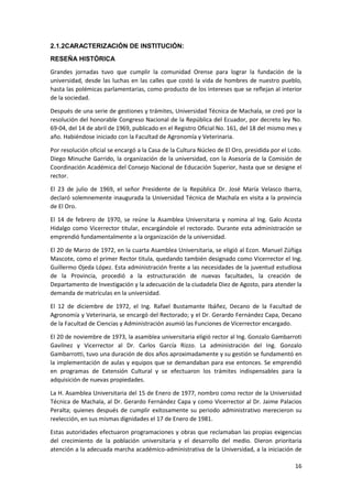 2.1.2CARACTERIZACIÓN DE INSTITUCIÓN:
RESEÑA HISTÓRICA
Grandes jornadas tuvo que cumplir la comunidad Orense para lograr la fundación de la
universidad, desde las luchas en las calles que costó la vida de hombres de nuestro pueblo,
hasta las polémicas parlamentarias, como producto de los intereses que se reflejan al interior
de la sociedad.
Después de una serie de gestiones y trámites, Universidad Técnica de Machala, se creó por la
resolución del honorable Congreso Nacional de la República del Ecuador, por decreto ley No.
69-04, del 14 de abril de 1969, publicado en el Registro Oficial No. 161, del 18 del mismo mes y
año. Habiéndose iniciado con la Facultad de Agronomía y Veterinaria.
Por resolución oficial se encargó a la Casa de la Cultura Núcleo de El Oro, presidida por el Lcdo.
Diego Minuche Garrido, la organización de la universidad, con la Asesoría de la Comisión de
Coordinación Académica del Consejo Nacional de Educación Superior, hasta que se designe el
rector.
El 23 de julio de 1969, el señor Presidente de la República Dr. José María Velasco Ibarra,
declaró solemnemente inaugurada la Universidad Técnica de Machala en visita a la provincia
de El Oro.
El 14 de febrero de 1970, se reúne la Asamblea Universitaria y nomina al Ing. Galo Acosta
Hidalgo como Vicerrector titular, encargándole el rectorado. Durante esta administración se
emprendió fundamentalmente a la organización de la universidad.
El 20 de Marzo de 1972, en la cuarta Asamblea Universitaria, se eligió al Econ. Manuel Zúñiga
Mascote, como el primer Rector titula, quedando también designado como Vicerrector el Ing.
Guillermo Ojeda López. Esta administración frente a las necesidades de la juventud estudiosa
de la Provincia, procedió a la estructuración de nuevas facultades, la creación de
Departamento de Investigación y la adecuación de la ciudadela Diez de Agosto, para atender la
demanda de matrículas en la universidad.
El 12 de diciembre de 1972, el Ing. Rafael Bustamante Ibáñez, Decano de la Facultad de
Agronomía y Veterinaria, se encargó del Rectorado; y el Dr. Gerardo Fernández Capa, Decano
de la Facultad de Ciencias y Administración asumió las Funciones de Vicerrector encargado.
El 20 de noviembre de 1973, la asamblea universitaria eligió rector al Ing. Gonzalo Gambarroti
Gavilnez y Vicerrector al Dr. Carlos García Rizzo. La administración del Ing. Gonzalo
Gambarrotti, tuvo una duración de dos años aproximadamente y su gestión se fundamentó en
la implementación de aulas y equipos que se demandaban para ese entonces. Se emprendió
en programas de Extensión Cultural y se efectuaron los trámites indispensables para la
adquisición de nuevas propiedades.
La H. Asamblea Universitaria del 15 de Enero de 1977, nombro como rector de la Universidad
Técnica de Machala, al Dr. Gerardo Fernández Capa y como Vicerrector al Dr. Jaime Palacios
Peralta; quienes después de cumplir exitosamente su periodo administrativo merecieron su
reelección, en sus mismas dignidades el 17 de Enero de 1981.
Estas autoridades efectuaron programaciones y obras que reclamaban las propias exigencias
del crecimiento de la población universitaria y el desarrollo del medio. Dieron prioritaria
atención a la adecuada marcha académico-administrativa de la Universidad, a la iniciación de
16

 