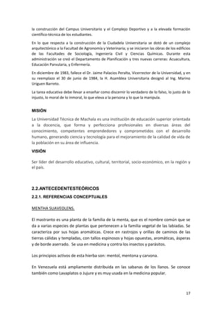 la construcción del Campus Universitario y el Complejo Deportivo y a la elevada formación
científico-técnica de los estudiantes.
En lo que respecta a la construcción de la Ciudadela Universitaria se dotó de un complejo
arquitectónico a la Facultad de Agronomía y Veterinaria; y se iniciaron las obras de los edificios
de las Facultades de Sociología, Ingeniería Civil y Ciencias Químicas. Durante esta
administración se creó el Departamento de Planificación y tres nuevas carreras: Acuacultura,
Educación Parvularia, y Enfermería.
En diciembre de 1983, fallece el Dr. Jaime Palacios Peralta, Vicerrector de la Universidad, y en
su reemplazo el 30 de junio de 1984, la H. Asamblea Universitaria designó al Ing. Marino
Uriguen Barreto.
La tarea educativa debe llevar a enseñar como discernir lo verdadero de lo falso, lo justo de lo
injusto, lo moral de lo inmoral, lo que eleva a la persona y lo que la manipula.
MISIÓN

La Universidad Técnica de Machala es una institución de educación superior orientada
a la docencia, que forma y perfecciona profesionales en diversas áreas del
conocimiento, competentes emprendedores y comprometidos con el desarrollo
humano, generando ciencia y tecnología para el mejoramiento de la calidad de vida de
la población en su área de influencia.
VISIÓN

Ser líder del desarrollo educativo, cultural, territorial, socio-económico, en la región y
el país.

2.2.ANTECEDENTESTEÓRICOS
2.2.1. REFERENCIAS CONCEPTUALES

MENTHA SUAVEOLENS.
El mastranto es una planta de la familia de la menta, que es el nombre común que se
da a varias especies de plantas que pertenecen a la familia vegetal de las labiadas. Se
caracteriza por sus hojas aromáticas. Crece en rastrojos y orillas de caminos de las
tierras cálidas y templadas, con tallos espinosos y hojas opuestas, aromáticas, ásperas
y de borde aserrado. Se usa en medicina y contra los insectos y parásitos.
Los principios activos de esta hierba son: mentol, mentona y carvona.
En Venezuela está ampliamente distribuida en las sabanas de los llanos. Se conoce
también como Lavaplatos o Jujure y es muy usada en la medicina popular.

17

 