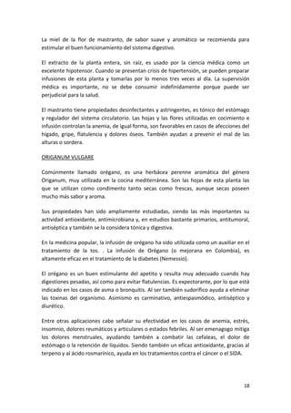 La miel de la flor de mastranto, de sabor suave y aromático se recomienda para
estimular el buen funcionamiento del sistema digestivo.
El extracto de la planta entera, sin raíz, es usado por la ciencia médica como un
excelente hipotensor. Cuando se presentan crisis de hipertensión, se pueden preparar
infusiones de esta planta y tomarlas por lo menos tres veces al día. La supervisión
médica es importante, no se debe consumir indefinidamente porque puede ser
perjudicial para la salud.
El mastranto tiene propiedades desinfectantes y astringentes, es tónico del estómago
y regulador del sistema circulatorio. Las hojas y las flores utilizadas en cocimiento e
infusión controlan la anemia, de igual forma, son favorables en casos de afecciones del
hígado, gripe, flatulencia y dolores óseos. También ayudan a prevenir el mal de las
alturas o sordera.
ORIGANUM VULGARE
Comúnmente llamado orégano, es una herbácea perenne aromática del género
Origanum, muy utilizada en la cocina mediterránea. Son las hojas de esta planta las
que se utilizan como condimento tanto secas como frescas, aunque secas poseen
mucho más sabor y aroma.
Sus propiedades han sido ampliamente estudiadas, siendo las más importantes su
actividad antioxidante, antimicrobiana y, en estudios bastante primarios, antitumoral,
antiséptica y también se la considera tónica y digestiva.
En la medicina popular, la infusión de orégano ha sido utilizada como un auxiliar en el
tratamiento de la tos. . La infusión de Orégano (o mejorana en Colombia), es
altamente eficaz en el tratamiento de la diabetes (Nemessio).
El orégano es un buen estimulante del apetito y resulta muy adecuado cuando hay
digestiones pesadas, así como para evitar flatulencias. Es expectorante, por lo que está
indicado en los casos de asma o bronquitis. Al ser también sudorífico ayuda a eliminar
las toxinas del organismo. Asimismo es carminativo, antiespasmódico, antiséptico y
diurético.
Entre otras aplicaciones cabe señalar su efectividad en los casos de anemia, estrés,
insomnio, dolores reumáticos y articulares o estados febriles. Al ser emenagogo mitiga
los dolores menstruales, ayudando también a combatir las cefaleas, el dolor de
estómago o la retención de líquidos. Siendo también un eficaz antioxidante, gracias al
terpeno y al ácido rosmarínico, ayuda en los tratamientos contra el cáncer o el SIDA.

18

 
