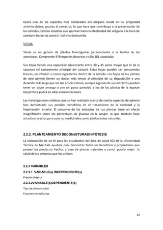 Quizá uno de los aspectos más destacados del orégano reside en su propiedad
antimicrobiana, gracias al carvacrol, lo que hace que contribuya a la preservación de
las comidas. Existen estudios que apuntan hacia la efectividad del orégano a la hora de
combatir bacterias como E. Coli y la Salmonella.
STEVIA
Stevia es un género de plantas fanerógamas perteneciente a la familia de las
asteráceas. Comprende 478 especies descritas y sólo 181 aceptadas
Sus hojas tienen una capacidad edulcorante entre 30 y 45 veces mayor que la de la
sacarosa (el componente principal del azúcar). Estas hojas pueden ser consumidas
frescas, en infusión o como ingrediente dentro de la comida. Las hojas de las plantas
de este género tienen un dulzor más tenue al principio de su degustación y una
duración más larga que los del azúcar común, aunque algunos de sus extractos pueden
tener un sabor amargo o con un gusto parecido a los de las plantas de la especie
Glycyrrhiza glabra en altas concentraciones
Las investigaciones médicas que se han realizado acerca de ciertas especies del género
han demostrado sus posibles beneficios en el tratamiento de la obesidad y la
hipertensión arterial. El consumo de los extractos de sus plantas tiene un efecto
insignificante sobre los porcentajes de glucosa en la sangre, lo que también hace
atractivos a estos para usos no medicinales como edulcorantes naturales.

2.2.2. PLANTEAMIENTO DECONJETURAOHIPÓTESIS
La elaboración de un té para los estudiantes del área de salud v02 de la Universidad
Técnica de Machala ayudara para demostrar todos los beneficios y propiedades que
poseen los productos hechos a base de plantas naturales y como podría mejor la
salud de las personas que los utilicen.

2.2.3 VARIABLES
2.2.3.1 VARIABLE(s) INDEPENDIENTE(s)
Presión Arterial
2.2.3.2VARIABLE(s)DEPENDIENTE(s)
Tipo de alimentación
Factores hereditarios

19

 