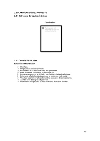 2.3 PLANIFICACIÓN DEL PROYECTO
2.3.1 Estructura del equipo de trabajo
Coordinadora

2.3.2 Descripción de roles.
Funciones del Coordinador.










Planificar.
Dirigir actividades del proyecto.
Facilitadora de la comunicación y del aprendizaje.
Crear, fomentar y mantener la comunicación.
Promover y proponer actividades que faciliten el vínculo y la tarea.
Detectar y señalar los obstáculos que se presentan en la tarea.
Visualizar y contribuir a la elaboración y resolución de contracciones.
Analizar a las ideologías subyacentes.
Promover la indagación y el descubrimiento de nuevos aportes.

20

 