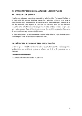 2.4 MARCO METODOLÓGICO Y ANÁLISIS DE LOS RESULTADOS
2.4.1 UNIDADES DE ANÁLISIS
Para llevar a cabo este proyecto se investigó en la Universidad Técnica de Machala en
el curso V02 del área de Salud de nivelación y admisión respecto a su falta de
conocimiento sobre los beneficios de ciertas plantas medicinales para reemplazar el
uso de fármacos para mejorar la salud de las personas, para ello se realizaron
encuestas a los estudiantes del curso ya mencionado dando a conocer un producto
que ayude no solo a aliviar la hipertensión arterial sino también para evitar el consumo
de tantos químicos que contiene los fármacos.
Se tomó en cuenta a 30 estudiantes del curso V02 del área de Salud de nivelación y
admisión para hacer las encuestas respetivas al tema.

2.4.2 TÉCNICAS E INSTRUMENTOS DE INVESTIGACIÓN
La técnica que se utilizó fueron las encuestas a los estudiantes en las cuales se planteó
las beneficios que tendrían si empezaran a hacer uso de él te de mastrante que se
elaborara
Técnica Instrumento Anexo
Encuesta Cuestionario Resultados y Evidencias

24

 