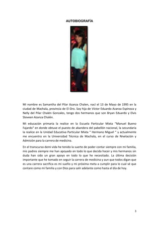 AUTOBIOGRAFÍA

Mi nombre es Samantha del Pilar Azanza Chalen, nací el 13 de Mayo de 1995 en la
ciudad de Machala, provincia de El Oro. Soy hija de Víctor Eduardo Azanza Espinoza y
Nelly del Pilar Chalén Gonzales, tengo dos hermanos que son Bryan Eduardo y Elvis
Steveen Azanza Chalén.
Mi educación primaria la realice en la Escuela Particular Mixta “Manuel Bueno
Fajardo“ en donde obtuve el puesto de abandera del pabellón nacional, la secundaria
la realice en la Unidad Educativa Particular Mixta “ Hermano Miguel “ y actualmente
me encuentro en la Universidad Técnica de Machala, en el curso de Nivelación y
Admisión para la carrera de medicina.
En el transcurso demi vida he tenido la suerte de poder contar siempre con mi familia,
mis padres siempre me han apoyado en todo lo que decida hacer y mis hermanos sin
duda han sido un gran apoyo en todo lo que he necesitado. La última decisión
importante que he tomado en seguir la carrera de medicina y aun que todos digan que
es una carrera sacrifica es mi sueño y mi próxima meta a cumplir para lo cual sé que
contare como mi familia y con Dios para salir adelante como hasta el día de hoy.

3

 