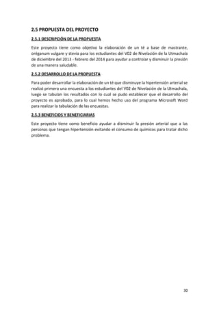 2.5 PROPUESTA DEL PROYECTO
2.5.1 DESCRIPCIÓN DE LA PROPUESTA
Este proyecto tiene como objetivo la elaboración de un té a base de mastrante,
oréganum vulgare y stevia para los estudiantes del V02 de Nivelación de la Utmachala
de diciembre del 2013 - febrero del 2014 para ayudar a controlar y disminuir la presión
de una manera saludable.
2.5.2 DESARROLLO DE LA PROPUESTA
Para poder desarrollar la elaboración de un té que disminuye la hipertensión arterial se
realizó primero una encuesta a los estudiantes del V02 de Nivelación de la Utmachala,
luego se tabulan los resultados con lo cual se pudo establecer que el desarrollo del
proyecto es aprobado, para lo cual hemos hecho uso del programa Microsoft Word
para realizar la tabulación de las encuestas.
2.5.3 BENEFICIOS Y BENEFICIARIAS
Este proyecto tiene como beneficio ayudar a disminuir la presión arterial que a las
personas que tengan hipertensión evitando el consumo de químicos para tratar dicho
problema.

30

 