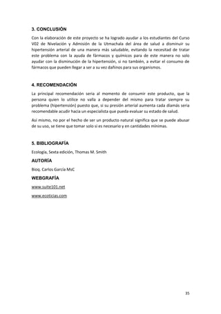 3. CONCLUSIÓN
Con la elaboración de este proyecto se ha logrado ayudar a los estudiantes del Curso
V02 de Nivelación y Admisión de la Utmachala del área de salud a disminuir su
hipertensión arterial de una manera más saludable, evitando la necesitad de tratar
este problema con la ayuda de fármacos y químicos para de este manera no solo
ayudar con la disminución de la hipertensión, si no también, a evitar el consumo de
fármacos que pueden llegar a ser a su vez dañinos para sus organismos.

4. RECOMENDACIÓN
La principal recomendación seria al momento de consumir este producto, que la
persona quien lo utilice no valla a depender del mismo para tratar siempre su
problema (hipertensión) puesto que, si su presión arterial aumenta cada díamás seria
recomendable acudir hacia un especialista que pueda evaluar su estado de salud.
Así mismo, no por el hecho de ser un producto natural significa que se puede abusar
de su uso, se tiene que tomar solo si es necesario y en cantidades mínimas.

5. BIBLIOGRAFÍA
Ecología, Sexta edición, Thomas M. Smith
AUTORÍA
Bioq. Carlos García MsC
WEBGRAFÍA
www.suite101.net
www.ecoticias.com

35

 