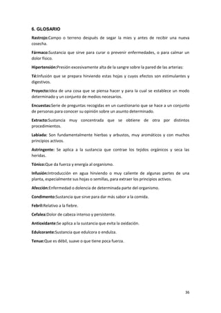 6. GLOSARIO
Rastrojo:Campo o terreno después de segar la mies y antes de recibir una nueva
cosecha.
Fármaco:Sustancia que sirve para curar o prevenir enfermedades, o para calmar un
dolor físico.
Hipertensión:Presión excesivamente alta de la sangre sobre la pared de las arterias:
Té:Infusión que se prepara hirviendo estas hojas y cuyos efectos son estimulantes y
digestivos.
Proyecto:Idea de una cosa que se piensa hacer y para la cual se establece un modo
determinado y un conjunto de medios necesarios.
Encuestas:Serie de preguntas recogidas en un cuestionario que se hace a un conjunto
de personas para conocer su opinión sobre un asunto determinado.
Extracto:Sustancia muy concentrada que se obtiene de otra por distintos
procedimientos.
Labiada: Son fundamentalmente hierbas y arbustos, muy aromáticos y con muchos
principios activos.
Astringente: Se aplica a la sustancia que contrae los tejidos orgánicos y seca las
heridas.
Tónico:Que da fuerza y energía al organismo.
Infusión:Introducción en agua hirviendo o muy caliente de algunas partes de una
planta, especialmente sus hojas o semillas, para extraer los principios activos.
Afección:Enfermedad o dolencia de determinada parte del organismo.
Condimento:Sustancia que sirve para dar más sabor a la comida.
Febril:Relativo a la fiebre.
Cefalea:Dolor de cabeza intenso y persistente.
Antioxidante:Se aplica a la sustancia que evita la oxidación.
Edulcorante:Sustancia que edulcora o endulza.
Tenue:Que es débil, suave o que tiene poca fuerza.

36

 