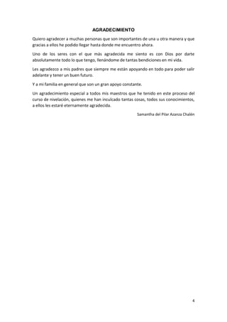 AGRADECIMIENTO
Quiero agradecer a muchas personas que son importantes de una u otra manera y que
gracias a ellos he podido llegar hasta donde me encuentro ahora.
Uno de los seres con el que más agradecida me siento es con Dios por darte
absolutamente todo lo que tengo, llenándome de tantas bendiciones en mi vida.
Les agradezco a mis padres que siempre me están apoyando en todo para poder salir
adelante y tener un buen futuro.
Y a mi familia en general que son un gran apoyo constante.
Un agradecimiento especial a todos mis maestros que he tenido en este proceso del
curso de nivelación, quienes me han inculcado tantas cosas, todos sus conocimientos,
a ellos les estaré eternamente agradecida.
Samantha del Pilar Azanza Chalén

4

 