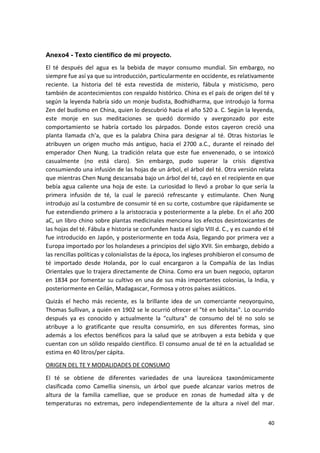 Anexo4 - Texto científico de mi proyecto.
El té después del agua es la bebida de mayor consumo mundial. Sin embargo, no
siempre fue así ya que su introducción, particularmente en occidente, es relativamente
reciente. La historia del té esta revestida de misterio, fábula y misticismo, pero
también de acontecimientos con respaldo histórico. China es el país de origen del té y
según la leyenda habría sido un monje budista, Bodhidharma, que introdujo la forma
Zen del budismo en China, quien lo descubrió hacia el año 520 a. C. Según la leyenda,
este monje en sus meditaciones se quedó dormido y avergonzado por este
comportamiento se habría cortado los párpados. Donde estos cayeron creció una
planta llamada ch'a, que es la palabra China para designar al té. Otras historias le
atribuyen un origen mucho más antiguo, hacia el 2700 a.C., durante el reinado del
emperador Chen Nung. La tradición relata que este fue envenenado, o se intoxicó
casualmente (no está claro). Sin embargo, pudo superar la crisis digestiva
consumiendo una infusión de las hojas de un árbol, el árbol del té. Otra versión relata
que mientras Chen Nung descansaba bajo un árbol del té, cayó en el recipiente en que
bebía agua caliente una hoja de este. La curiosidad lo llevó a probar lo que sería la
primera infusión de té, la cual le pareció refrescante y estimulante. Chen Nung
introdujo así la costumbre de consumir té en su corte, costumbre que rápidamente se
fue extendiendo primero a la aristocracia y posteriormente a la plebe. En el año 200
aC, un libro chino sobre plantas medicinales menciona los efectos desintoxicantes de
las hojas del té. Fábula e historia se confunden hasta el siglo VIII d. C., y es cuando el té
fue introducido en Japón, y posteriormente en toda Asia, llegando por primera vez a
Europa importado por los holandeses a principios del siglo XVII. Sin embargo, debido a
las rencillas políticas y colonialistas de la época, los ingleses prohibieron el consumo de
té importado desde Holanda, por lo cual encargaron a la Compañía de las Indias
Orientales que lo trajera directamente de China. Como era un buen negocio, optaron
en 1834 por fomentar su cultivo en una de sus más importantes colonias, la India, y
posteriormente en Ceilán, Madagascar, Formosa y otros países asiáticos.
Quizás el hecho más reciente, es la brillante idea de un comerciante neoyorquino,
Thomas Sullivan, a quién en 1902 se le ocurrió ofrecer el "té en bolsitas". Lo ocurrido
después ya es conocido y actualmente la "cultura" de consumo del té no solo se
atribuye a lo gratificante que resulta consumirlo, en sus diferentes formas, sino
además a los efectos benéficos para la salud que se atribuyen a esta bebida y que
cuentan con un sólido respaldo científico. El consumo anual de té en la actualidad se
estima en 40 litros/per cápita.
ORIGEN DEL TE Y MODALIDADES DE CONSUMO
El té se obtiene de diferentes variedades de una laureácea taxonómicamente
clasificada como Camellia sinensis, un árbol que puede alcanzar varios metros de
altura de la familia camelliae, que se produce en zonas de humedad alta y de
temperaturas no extremas, pero independientemente de la altura a nivel del mar.
40

 