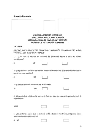 Anexo5 - Encuesta

UNIVERSIDAD TÉCNICA DE MACHALA
DIRECCIÓN DE NIVELACIÓN Y ADMISIÓN
SISTEMA NACIONAL DE NIVELACIÓN Y ADMISIÓN
PROYECTO DE INTEGRACIÓN DE SABERES
ENCUESTA
OBJETIVO:SABERLO QUE USTED OPINA SOBRE LA CREACIÓN DE UN PRODUCTO NUEVO
Y NATURAL QUE BENEFICIE A SU SALUD
1.- ¿Cree que es factible el consumo de productos hecho a base de plantas
medicinales?
SI

NO

2.- ¿Le gustaría la creación de tés con beneficios medicinales que remplacen el uso de
químicos como pastillas?
SI

NO

3.- ¿Conoce usted los beneficios del mastrante?
SI

NO

4.- ¿Le gustaría a usted contar con un te hecho a base de mastrante para disminuir la
hipertensión?

SI NO

5.- ¿Le gustaría a usted que se elabore un té a base de mastrante, orégano y stevia
para disminuir la hipertensión?
SI NO
43

 