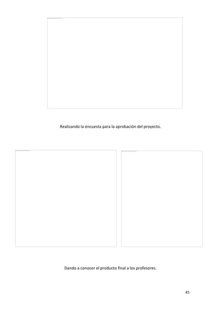 Realizando la encuesta para la aprobación del proyecto.

Dando a conocer el producto final a los profesores.

45

 