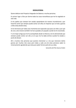 DEDICATORIA
Quiero dedicar este Proyecto Integrador de Saberes a muchas personas.
En primer lugar a Dios por darme todas las cosas maravillosas que me ha regalado en
este vida.
A mis padres que siempre han estado apoyándome de manera incondicional y por
hacerme sentir que siempre puedo contar con ellos sin importar que se trate y gracias
a ellos estoy donde estoy.
A mis hermanos por todos esos momentos tan especiales que paso con ellos y por qué
de una u otra manera también me han ayudado y ha poyado cuando los he necesitado.
Y a mi mejor amiga que me ha acompañado desde la infancia y me ha demostrado que
siempre puedo contar con ella y es la que me ha dado ánimos cuando he estado a
punto de decaer.
Ahí a muchas más personas que quisiera mencionar y a las que mencione darles
gracias por muchas más cosas pero todas y cada una de estas personas saben lo
inmensamente agradecida que estoy por poder formar parte de sus vidas.
Samantha del Pilar Azanza Chalén

5

 
