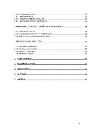 2.3.3. HOJAS DE VIDA .......................................................................................................... 21
2.3.4. CRONOGRAMA DE TRABAJO .................................. ERROR! BOOKMARK NOT DEFINED.2
2.3.5. PRESUPUESTO DEL PROYECTO ............................................................................. 233
2.4 MARCO METODOLÓGICO Y ANÁLISIS DE RESULTADOSERROR! BOOKMARK NOT DEFINED.4
2.4.1 UNIDADES DE ANÁLISIS ............................................ ERROR! BOOKMARK NOT DEFINED.4
2.4.2 TÉCNICAS E INSTRUMENTOS DE INVESTIGACIÓN. ERROR! BOOKMARK NOT DEFINED.4
2.4.3 ANÁLISIS E INTERPRETACIÓN DE RESULTADOS ..... ERROR! BOOKMARK NOT DEFINED.
2.5 PROPUESTA DEL PROYECTO ............................................................................................. 30
2.5.1. DESCRIPCIÓN DE LA PROPUESTA ....................................................................................... 30
2.5.2. DESARROLLO DE LA PROPUESTA ........................................................................................ 30
2.5.3. BENEFICIOS Y BENEFICIARIOS ........................................................................................... 30
2.5.4. RESULTADOS Y EVIDENCIAS ............................................................................................... 31
3. CONCLUSIONES. ................................................................ ERROR! BOOKMARK NOT DEFINED.5
4. RECOMENDACIONES. ....................................................... ERROR! BOOKMARK NOT DEFINED.5
5. BIBLIOGRAFÍA .................................................................... ERROR! BOOKMARK NOT DEFINED.5
6. GLOSARIO ........................................................................... ERROR! BOOKMARK NOT DEFINED.6
7. ANEXOS ............................................................................... ERROR! BOOKMARK NOT DEFINED.7

8

 
