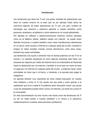 Introducción


Las tendencias que tiene las Ti son una grana variedad de aplicaciones que
tiene en nuestro entorno en el caso que de por ejemplo hasta ahora se
menciona algunas de estas aplicaciones de TI son una gran multitud de
tecnología que tenemos y podemos aplicarla a nuestro beneficio como
personas, empresas y al gobierno y como estamos en un mundo globalizado.
Por ejemplo en software y telecomunicaciones tenemos muchos ejemplos
como es el teléfono celular, teléfono celular con Internet    se puede hacer
distintas funciones a nuestro benéfico como hacer transferencias electrónicas
en un banco, tener acceso a Internet en cualquier parte del mundo, contactar a
amigos en redes sociales, mandar correos electrónicos, entre otras cosas,
también hay varias actividades.
Las tendencias nos ayuda a entender mas en donde podemos ver las TI en el
mundo y un ejemplo importante es como algunas empresas todo hacer sus
procesos de negocios por medio de Internet como es el Secretaria de Hacienda
haces tu declaración por vía Internet, o también si es el caso ver como se hace
un pago por vía Internet en cualquier parte del mundo y podemos hacer varias
actividades sin tener que ir al banco, o hacienda, o la escuela para pagar la
colegiatura.
Un ejemplo también muy importante de cómo implica educación en nuestra
vida cotidiana y como la TI nos ayuda con esa parte y como gracias a la
explotación que se le a dado la TI podemos tener educación virtual que ayuda
a que los estudiantes puedan tener cursos vía Internet y ya tomar los cursos en
la universidad.
En esta documentación se vera mucho mas fondo como las tendencias de TI
se ven en todas partes a nuestro alrededor y lo vemos y lo aplicamos
cotidianamente en nuestras vidas personal y profesional.
 