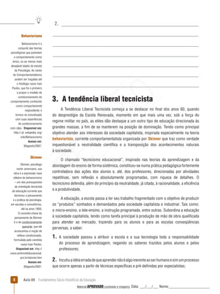 Aula 09  Fundamentos Sócio-filosóficos da Educação
2.
3.  A tendência liberal tecnicista
A Tendência Liberal Tecnicista começa a se destacar no final dos anos 60, quando
do desprestígio da Escola Renovada, momento em que mais uma vez, sob a força do
regime militar no país, as elites dão destaque a um outro tipo de educação direcionada às
grandes massas, a fim de se manterem na posição de dominação. Tendo como principal
objetivo atender aos interesses da sociedade capitalista, inspirada especialmente na teoria
behaviorista, corrente comportamentalista organizada por Skinner que traz como verdade
inquestionável a neutralidade científica e a transposição dos acontecimentos naturais
à sociedade.
O chamado “tecnicismo educacional”, inspirado nas teorias da aprendizagem e da
abordagem do ensino de forma sistêmica, constituiu-se numa prática pedagógica fortemente
controladora das ações dos alunos e, até, dos professores, direcionadas por atividades
repetitivas, sem reflexão e absolutamente programadas, com riqueza de detalhes. O
tecnicismo defendia, além do princípio da neutralidade, já citada, à racionalidade, a eficiência
e a produtividade.
A educação, a escola passa a ter seu trabalho fragmentado com o objetivo de produzir
os “produtos” sonhados e demandados pela sociedade capitalista e industrial. Tais como:
o micro-ensino, o tele-ensino, a instrução programada, entre outras. Subordina a educação
à sociedade capitalista, tendo como tarefa principal à produção de mão de obra qualificada
para atender ao mercado, trazendo para os alunos e para as escolas conseqüências
perversas, a saber:
1. A sociedade passou a atribuir a escola e a sua tecnologia toda a responsabilidade
do processo de aprendizagem, negando os saberes trazidos pelos alunos e pelos
professores;
2.  Incutiuaidéiaerradadequeaprendernãoéalgoinerenteaoserhumanoesimumprocesso
que ocorre apenas a partir de técnicas específicas e pré-definidas por especialistas;
Behaviorismo
Behaviorismo é o
conjunto das teorias
psicológicas que postulam
o comportamento como
único, ou ao menos mais
desejável objeto de estudo
da Psicologia. As raízes
do Comportamentalismo
podem ser traçadas até
o fisiólogo russo Ivan
Pavlov, que foi o primeiro
a propor o modelo de
condicionamento do
comportamento conhecido
como comportamento
respondente, e
tornou- se conceituado
com suas experiências
de condicionamento
com cães.  Disponível em:
http:// pt. wikipedia. org/
wiki/Behaviorismo
Acesso em:
30agosto/2007.
Skinner
Skinner, psicólogo
norte- americano, sua
obra é a expressão mais
célebre do behaviorismo
– um dos pressupostos
da orientação tecnicista
da educação corrente que
dominou o pensamento
e a prática da psicologia,
em escolas e consultórios,
até os anos 1950.
O conceito-chave do
pensamento de Skinner
é o de condicionamento
operante, que ele
acrescentou à noção de
reflexo condicionado,
formulada pelo cientista
russo Ivan Pavlov.
Disponível em: http://
www.centrorefeducacional.
pro.br/skinner.htm 
Acesso em:
30agosto/2007.
REVISÃO
Material APROVADO (conteúdo e imagens) Data: ___/___/___ Nome:______________________
 