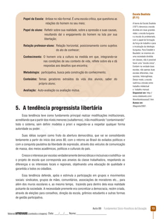 Aula 09  Fundamentos Sócio-filosóficos da Educação 13
Papel da Escola: ênfase no não-formal. É uma escola crítica, que questiona as
relações do homem no seu meio;
Papel do aluno: Refletir sobre sua realidade, sobre a opressão e suas causas,
resultando daí o engajamento do homem na luta por sua
libertação;
Relação professor-aluno: Relação horizontal, posicionamento como sujeitos
do ato de conhecer;
Conhecimento: O homem cria a cultura na medida em que, integrando-se
nas condições de seu contexto de vida, reflete sobre ela e dá
respostas aos desafios que encontra;
Metodologia:  participativa, busca pela construção do conhecimento;
Conteúdos: Temas geradores extraídos da vida dos alunos, saber do
próprio aluno;
Avaliação:  Auto-avaliação ou avaliação mútua.
Escola Dualista
(P.11)
A teoria da Escola Dualista
(1971) denuncia a escola
dividida em duas grandes
redes: a escola burguesa
e a escola do proletariado,
com o papel de formação
da força de trabalho e para
a inculcação da ideologia
burguesa. Para Establet e
Baudelot, se vivemos em
uma sociedade dividida
em classes, não é possível
haver uma “escola única”.
Existem na verdade duas
escolas, não apenas duas
escolas diferentes, mas
opostas, heterogêneas.
Desse modo, a escola
reafirma a divisão entre
trabalho intelectual
e  trabalho manual.
Disponível em: http://
www.coladaweb.com/
filosofia/educacao2. htm
Acesso em:
30agosto/2007.
5.  A tendência progressista libertária
Essa tendência teve como fundamento principal realizar modificações institucionais,
acreditando que a partir dos níveis menores (subalternos), irião modificando “contaminando”
todo o sistema, sem definir modelos a priori e negando-se a respeitar qualquer forma
autoridade ou poder.
Suas idéias surgem como fruto da abertura democrática, que vai se consolidando
lentamente a partir do início dos anos 80, com o retorno ao Brasil do exilados políticos e
com a conquista paulatina da liberdade de expressão, através dos veículos de comunicação
de massa, dos meios acadêmicos, políticos e culturais do país.
Cresce o interesse por escolas verdadeiramente democráticas e inclusivas e solidifica- se
o projeto de escola que corresponda aos anseios da classe trabalhadora, respeitando as
diferenças e os interesses locais e regionais, objetivando uma educação de qualidade e
garantida a todos os cidadãos.
Essa tendência defende, apóia e estimula a participação em grupos e movimentos
sociais: sindicatos, grupos de mães, comunitários, associações de moradores etc.., para
além dos muros escolares e, ao mesmo tempo, trazendo para dentro dela essa realidade
pulsante da sociedade. A necessidade premente era concretizar a democracia, recém criada,
através de eleições para conselhos, direção da escola, grêmios estudantis e outras formas
de gestão participativa.
REVISÃO
Material APROVADO (conteúdo e imagens) Data: ___/___/___ Nome:______________________
 