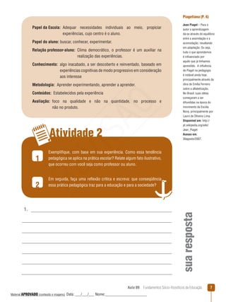 Aula 09  Fundamentos Sócio-filosóficos da Educação 
Atividade 2
1
2
1.
suaresposta
Papel da Escola: Adequar necessidades individuais ao meio, propiciar
experiências, cujo centro é o aluno.
Papel do aluno: buscar, conhecer, experimentar.
Relação professor-aluno: Clima democrático, o professor é um auxiliar na
realização das experiências.
Conhecimento: algo inacabado, a ser descoberto e reinventado, baseado em
experiências cognitivas de modo progressivo em consideração
aos interesse
Metodologia:  Aprender experimentando, aprender a aprender.
Conteúdos:  Estabelecidos pela experiência
Avaliação: foco na qualidade e não na quantidade, no processo e
não no produto.
Piagetiana (P. 6)
Jean Piaget – Para o
autor a aprendizagem
dá-se através do equilíbrio
entre a assimilação e a
acomodação, resultando
em adaptação. Ou seja,
tudo o que aprendemos
é influenciado por
aquilo que já tínhamos
aprendido. A influência
de Piaget na pedagogia
é notável ainda hoje,
principalmente através da
obra de Emília Ferreiro
sobre a alfabetização.
No Brasil, suas idéias
começaram a ser
difundidas na época do
movimento da Escola
Nova, principalmente por
Lauro de Oliveira Lima.
Disponível em: http://
pt.wikipedia.org/wiki/
Jean_Piaget
Acesso em:
30agosto/2007.
Exemplifique, com base em sua experiência. Como essa tendência
pedagógica se aplica na prática escolar? Relate algum fato ilustrativo,
que ocorreu com você seja como professor ou aluno.
Em seguida, faça uma reflexão critica e escreva: que conseqüência
essa prática pedagógica traz para a educação e para a sociedade?
REVISÃO
Material APROVADO (conteúdo e imagens) Data: ___/___/___ Nome:______________________
 