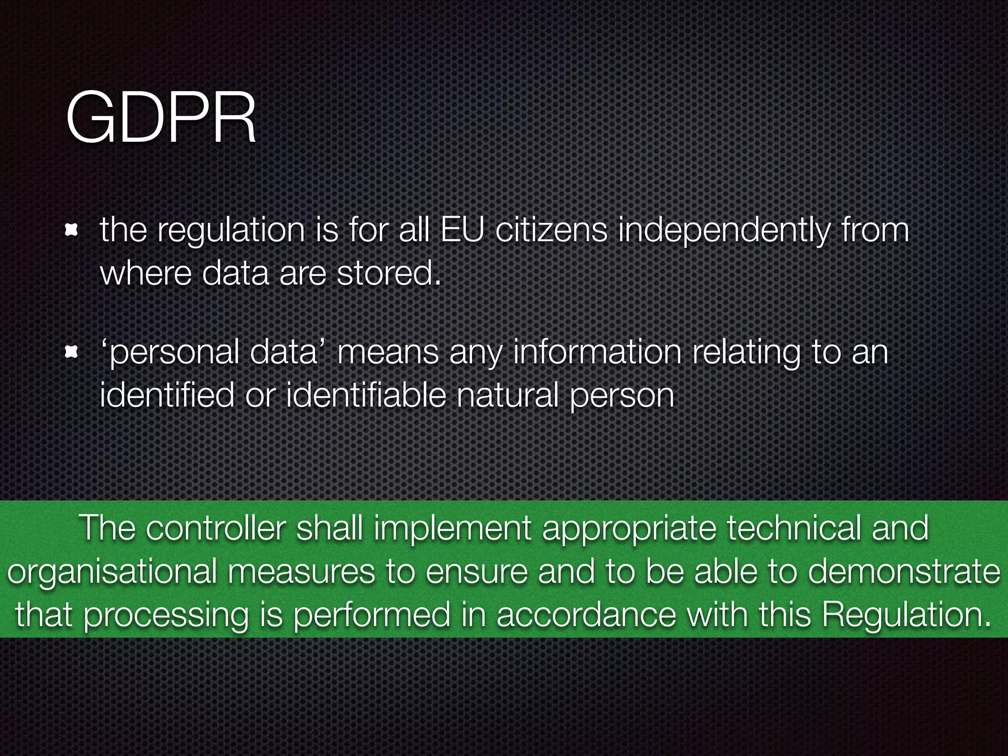 GDPR
the regulation is for all EU citizens independently from
where data are stored.
‘personal data’ means any information relating to an
identiﬁed or identiﬁable natural person 
The controller shall implement appropriate technical and
organisational measures to ensure and to be able to demonstrate
that processing is performed in accordance with this Regulation.
 