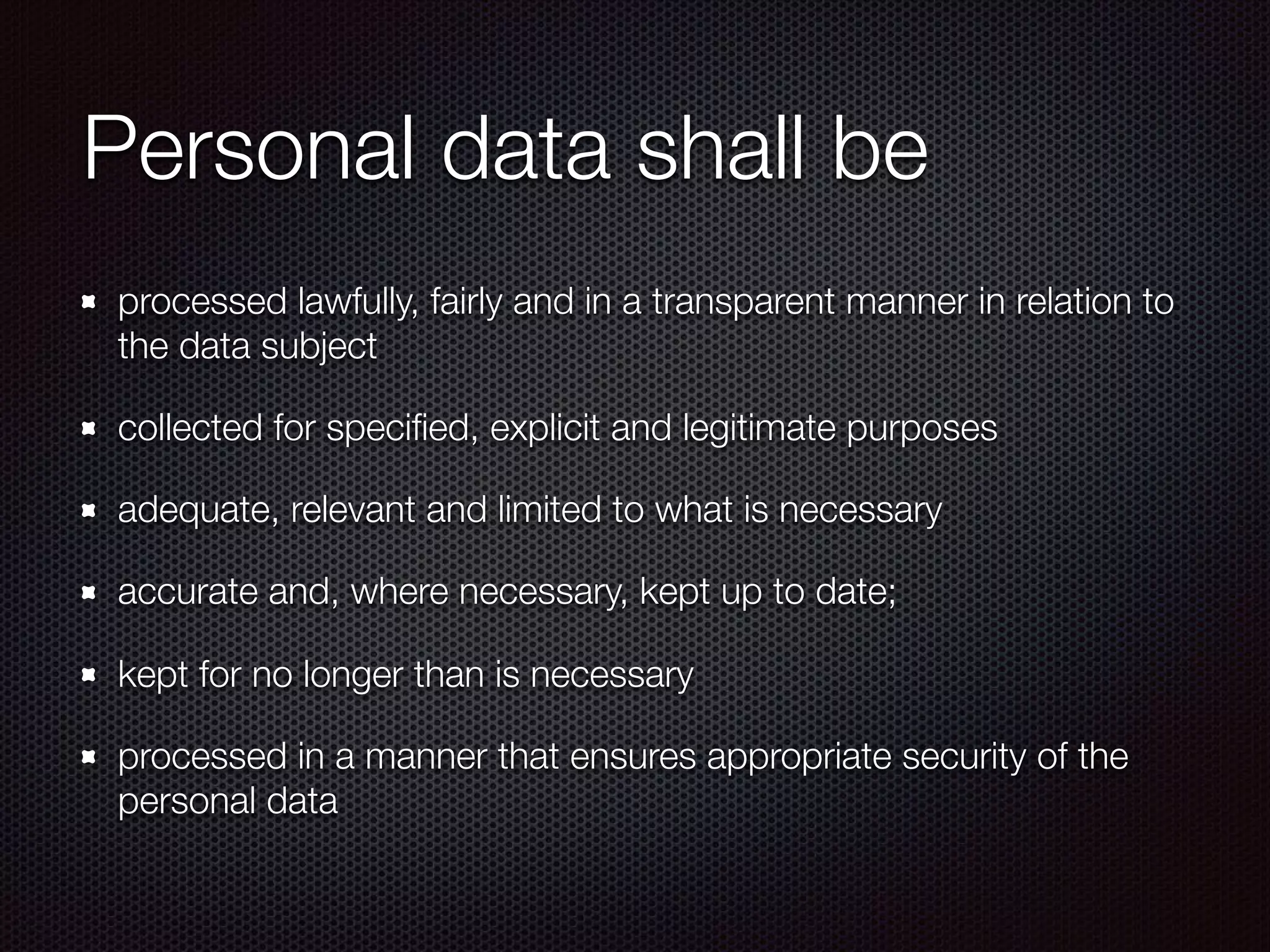 Personal data shall be
processed lawfully, fairly and in a transparent manner in relation to
the data subject
collected for speciﬁed, explicit and legitimate purposes
adequate, relevant and limited to what is necessary
accurate and, where necessary, kept up to date;
kept for no longer than is necessary
processed in a manner that ensures appropriate security of the
personal data
 