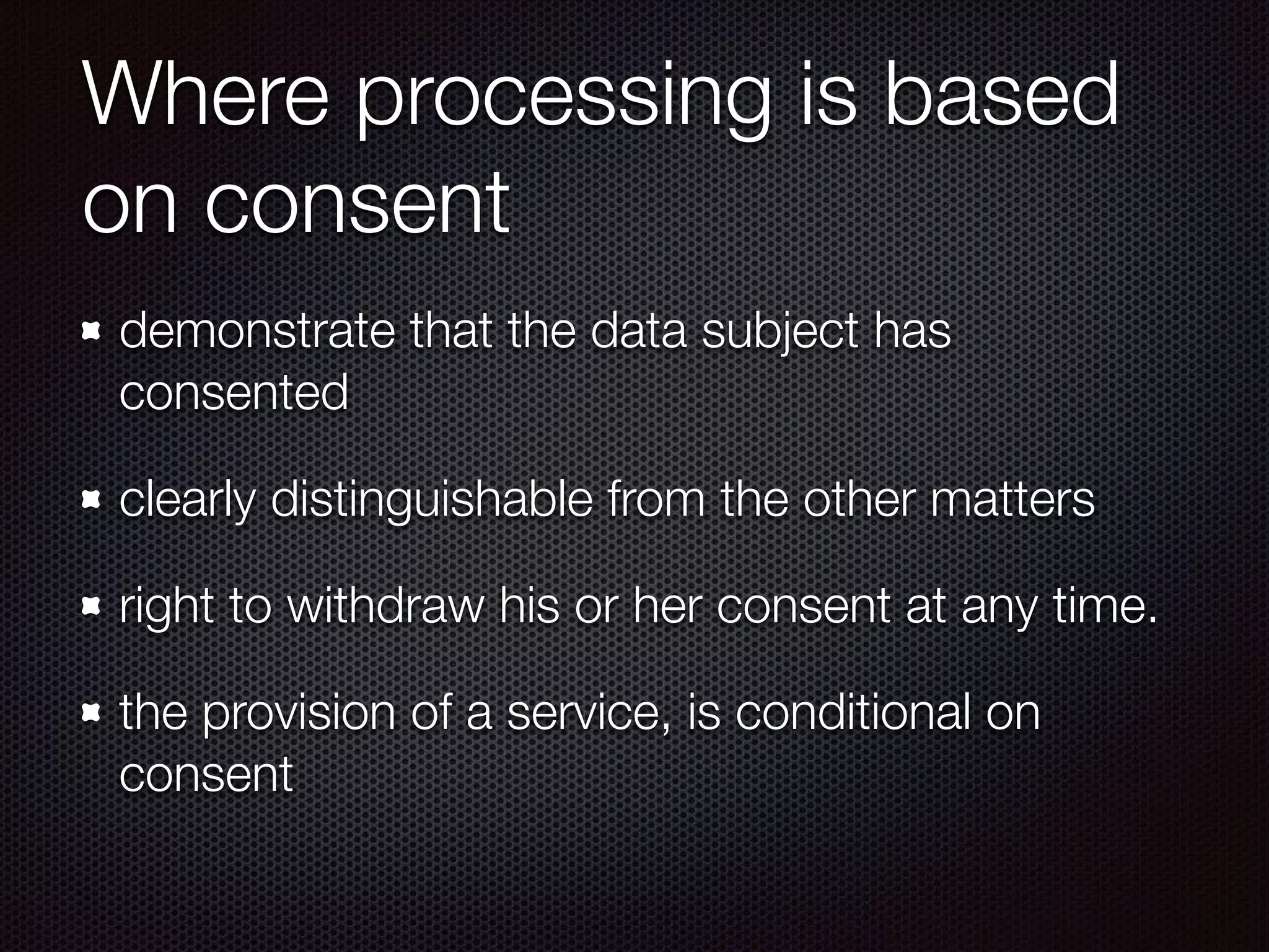 Where processing is based
on consent
demonstrate that the data subject has
consented
clearly distinguishable from the other matters
right to withdraw his or her consent at any time.
the provision of a service, is conditional on
consent
 