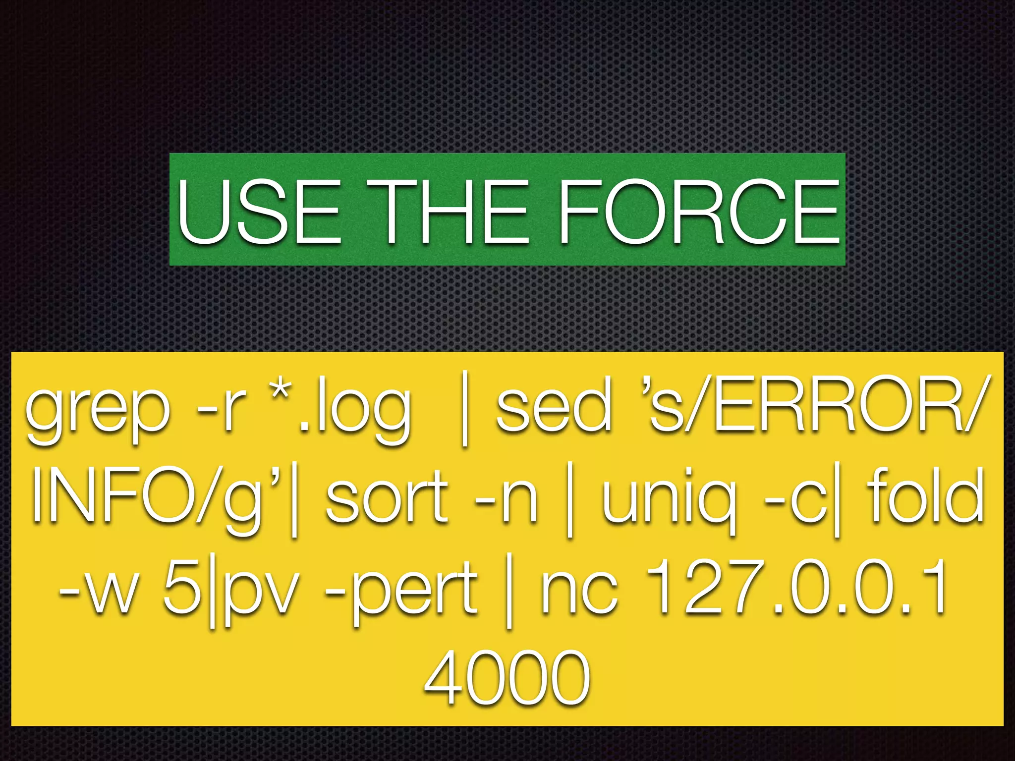 USE THE FORCE
grep -r *.log | sed ’s/ERROR/
INFO/g’| sort -n | uniq -c| fold
-w 5|pv -pert | nc 127.0.0.1
4000
 