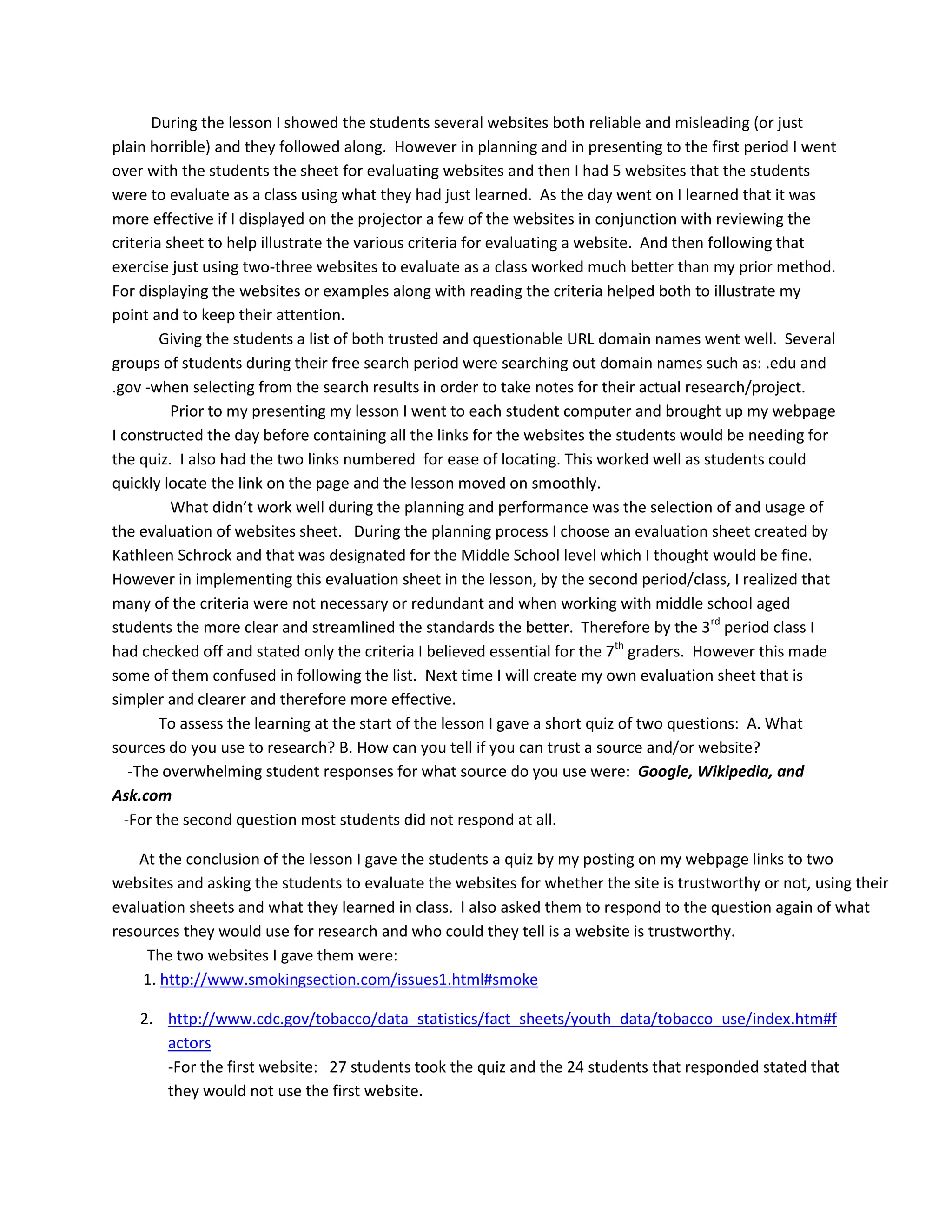           What I would do differently next time for the assessment portion is to allow the students to take the quiz individually using their evaluation sheets instead of as class.  For this quiz, I had the students look up at the projector as I went through each of the websites and I asked them to evaluate each of the websites for its reliability.  This is a fine method; however while going through the websites I could not help but make comments in attempts to help the students which probably affected their responses to the questions.           However I do know that student learning did take place as  Mr. Salinas mentioned to me very excitedly that our lesson is the best lesson he has been involved in all year based on the actions of his students during research.  While observing some of his students researching the last 5 minutes of class for taking notes on their actual project he observed several groups discussing their selection of  only the websites from their search results from Google with web addresses that ended in   ‘.edu’ or  ‘.gov’.   Mister Salinas was very excited upon his observation of these certain student’s behavior and newly learned skills and how they were utilizing their newly learned skills so adeptly.             I believe the spirit of inquiry was sparked for when I showed the students how to use the online encyclopedia almost everyone was fully engaged and taking notes.  The students were also running over to each other’s computers to see the videos of various body systems available in the encyclopedia.   Many students were also excited about the fact that they did not have to rush and take incomplete notes with only five minutes left in class because there is an ‘email the article’ feature in Britannica’s online encyclopedia.<br />