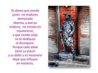 Te deseo que siendo joven  no madures demasiadodeprisa, y que ya maduro,  no insistas en rejuvenecer,y que siendo viejo no te dediques al desespero.Porque cada edad tiene su placer y su dolor y es necesario dejar que influyan en nosotros.