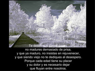 Te deseo que siendo joven
       no madures demasiado de prisa,
 y que ya maduro, no insistas en rejuvenecer,
y que siendo viejo no te dediques al desespero.
       Porque cada edad tiene su placer
         y su dolor y es necesario dejar
            que fluyan entre nosotros.
 