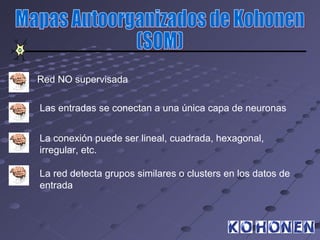 Red NO supervisada

Las entradas se conectan a una única capa de neuronas


La conexión puede ser lineal, cuadrada, hexagonal,
irregular, etc.

La red detecta grupos similares o clusters en los datos de
entrada
 