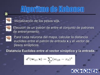 Inicialización de los pesos wijk.

    Elección de un patrón de entre el conjunto de patrones
    de entrenamiento.
     Para cada neurona del mapa, calcular la distancia
     euclídea entre el patrón de entrada x y el vector de
     pesos sinápticos.
Distancia Euclídea entre el vector sináptico y la entrada.
 