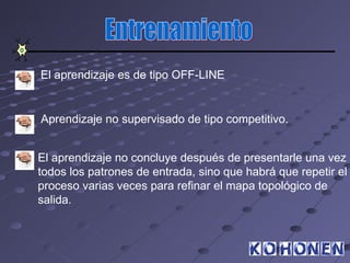 El aprendizaje es de tipo OFF-LINE


Aprendizaje no supervisado de tipo competitivo.


El aprendizaje no concluye después de presentarle una vez
todos los patrones de entrada, sino que habrá que repetir el
proceso varias veces para refinar el mapa topológico de
salida.
 