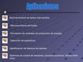 Reconocimiento de textos manuscritos.


Reconocimiento del habla.


Simulación de centrales de producción de energía.


Detección de explosivos.


Identificación de blancos de radares.


Sistemas de control de reactores, procesos químicos, físicos entre
otros.
 