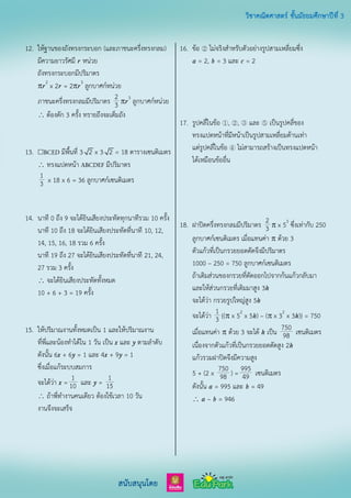 12. ให้ฐานของถังทรงกระบอก (และภาชนะครึ่งทรงกลม)
มีความยาวรัศมี r หน่วย
ถังทรงกระบอกมีปริมาตร
r2
x 2r = 2r3
ลูกบาศก์หน่วย
ภาชนะครึ่งทรงกลมมีปริมาตร 2
3 r3
ลูกบาศก์หน่วย
 ต้องตัก 3 ครั้ง ทรายถึงจะเต็มถัง
13.  มีพื้นที่ 3 2 x 3 2 = 18 ตารางเซนติเมตร
 ทรงแปดหน้า มีปริมาตร
1
3 x 18 x 6 = 36 ลูกบาศก์เซนติเมตร
14. นาที 0 ถึง 9 จะได้ยินเสียงประทัดทุกนาทีรวม 10 ครั้ง
นาที 10 ถึง 18 จะได้ยินเสียงประทัดที่นาที 10, 12,
14, 15, 16, 18 รวม 6 ครั้ง
นาที 19 ถึง 27 จะได้ยินเสียงประทัดที่นาที 21, 24,
27 รวม 3 ครั้ง
 จะได้ยินเสียงประทัดทั้งหมด
10 + 6 + 3 = 19 ครั้ง
15. ให้ปริมาณงานทั้งหมดเป็น 1 และให้ปริมาณงาน
ที่พี่และน้องทาได้ใน 1 วัน เป็น x และ y ตามลาดับ
ดังนั้น 6x + 6y = 1 และ 4x + 9y = 1
ซึ่งเมื่อแก้ระบบสมการ
จะได้ว่า x = 1
10 และ y = 1
15
 ถ้าพี่ทางานคนเดียว ต้องใช้เวลา 10 วัน
งานจึงจะเสร็จ
16. ข้อ ② ไม่จริงสาหรับตัวอย่างรูปสามเหลี่ยมซึ่ง
a = 2, b = 3 และ c = 2
17. รูปคลี่ในข้อ ①, ②, ③ และ ⑤ เป็นรูปคลี่ของ
ทรงแปดหน้าที่มีหน้าเป็นรูปสามเหลี่ยมด้านเท่า
แต่รูปคลี่ในข้อ ④ ไม่สามารถสร้างเป็นทรงแปดหน้า
ได้เหมือนข้ออื่น
18. ฝาปิดครึ่งทรงกลมมีปริมาตร 2
3  x 53
ซึ่งเท่ากับ 250
ลูกบาศก์เซนติเมตร เมื่อแทนค่า  ด้วย 3
ตัวแก้วที่เป็นกรวยยอดตัดจึงมีปริมาตร
1000 – 250 = 750 ลูกบาศก์เซนติเมตร
ถ้าเติมส่วนของกรวยที่ตัดออกไปจากก้นแก้วกลับมา
และให้ส่วนกรวยที่เติมมาสูง 3h
จะได้ว่า กรวยรูปใหญ่สูง 5h
จะได้ว่า 1
3 {( x 52
x 5h) – ( x 32
x 3h)} = 750
เมื่อแทนค่า  ด้วย 3 จะได้ h เป็น 750
98 เซนติเมตร
เนื่องจากตัวแก้วที่เป็นกรวยยอดตัดสูง 2h
แก้วรวมฝาปิดจึงมีความสูง
5 + (2 x 750
98 ) = 995
49 เซนติเมตร
ดังนั้น a = 995 และ b = 49
 a – b = 946
 