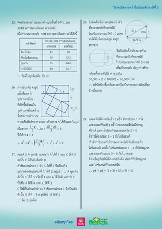 25. พิซซ่าถาดกลางและถาดใหญ่มีพื้นที่ 144 และ
324 ตารางเซนติเมตร ตามลาดับ
เมื่อคานวณราคาต่อ 36 ตารางเซนติเมตร จะได้ดังนี้
หน้าพิซซ่า
ราคาต่อ 36 ตารางเซนติเมตร
ถาดกลาง ถาดใหญ่
ดับเบิ้ลชีส 45 40
ดับเบิ้ลชีสเบคอน 50 42.2
มันฝรั่ง 55 44.4
บาร์บีคิวไก่ 60 46.7
 ข้อที่ไม่ถูกต้องคือ ข้อ ③
26. ลากเส้นเพิ่ม ดังรูป
แล้วสังเกตว่า
รูปสามเหลี่ยม
ที่เกิดขึ้นล้วนเป็น
รูปสามเหลี่ยมคล้าย
จึงสามารถคานวณ
ความสัมพันธ์ของความยาวด้านต่าง ๆ ได้ดังแสดงในรูป
เนื่องจาก –7
3
x + 2x + –2(7 )
3
x = 8
จึงได้ว่า x = 1
 d2
= x2
+  – 2
7
3
x = 12
+ 22
= 5
27. สมมุติว่า A พูดจริง แสดงว่า A ได้ที่ 1 และ C ได้ที่ 2
ฉะนั้น C มีอันดับดีกว่า D
คาสัมภาษณ์ของ C ว่า D ได้ที่ 2 จึงเป็นจริง
แต่เกิดข้อขัดแย้งกับที่ C ได้ที่ 2 อยู่แล้ว  A พูดเท็จ
ดังนั้น C ได้ที่ 3 หรือที่ 4 และ A ได้อันดับแย่กว่า C
นั่นคือ A ได้ที่ 4 และ C ได้ที่ 3
C จึงมีอันดับแย่กว่า D คาสัมภาษณ์ของ C จึงเป็นเท็จ
ดังนั้น D ได้ที่ 1 จึงสรุปได้ว่า B ได้ที่ 2
 ข้อ ② ถูกต้อง
28. ถ้าติดตั้งกล้องวงจรปิดหนึ่งตัว
ที่สามารถบันทึกภาพได้
ในบริเวณวงกลมรัศมี 10 เมตร
จะได้พื้นที่ครอบคลุม ดังรูป
ทางขวา
จึงต้องติดตั้งกล้องวงจรปิด
ที่สามารถบันทึกภาพได้
ในบริเวณวงกลมรัศมี 5 เมตร
เพิ่มอีกสองตัว ดังรูปทางซ้าย
กล้องทั้งสามตัวมีราคารวมกัน
30,000 + (2 x 10,000) = 50,000 บาท
 บริษัทต้องซื้อกล้องวงจรปิดเป็นราคาอย่างน้อยที่สุด
5 หมื่นบาท
29. แต่ละทีมได้ลงแข่งแล้ว 2 ครั้ง ฮังการีชนะ 1 ครั้ง
และออสเตรียแพ้ 1 ครั้ง โดยออสเตรียไม่มีประตู
ที่ยิงได้ แสดงว่าฮังการีชนะออสเตรีย 2 – 0
ฮังการีต้องเสมอ 1 – 1 กับไอซ์แลนด์
(ถ้าฮังการีเสมอกับโปรตุเกส จะไม่มีทีมที่เสมอกับ
ไอซ์แลนด์) ฉะนั้น ไอซ์แลนด์เสมอ 1 – 1 กับโปรตุเกส
และออสเตรียเสมอ 0 – 0 กับโปรตุเกส
จึงเหลือคู่ที่ยังไม่ได้ลงแข่งกันคือ ฮังการีกับโปรตุเกส
และ ไอซ์แลนด์กับออสเตรีย
 ab + cd = (1 x 3) + (2 x 4) = 11
 