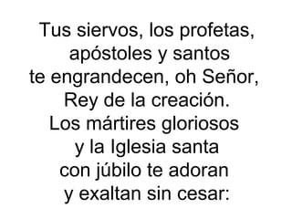 Tus siervos, los profetas,
apóstoles y santos
te engrandecen, oh Señor,
Rey de la creación.
Los mártires gloriosos
y la Iglesia santa
con júbilo te adoran
y exaltan sin cesar:
 