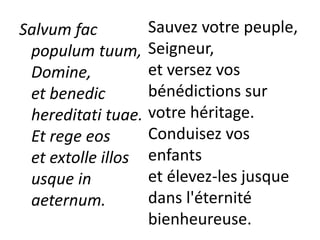 Salvum fac
populum tuum,
Domine,
et benedic
hereditati tuae.
Et rege eos
et extolle illos
usque in
aeternum.
Sauvez votre peuple,
Seigneur,
et versez vos
bénédictions sur
votre héritage.
Conduisez vos
enfants
et élevez-les jusque
dans l'éternité
bienheureuse.
 