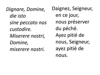 Dignare, Domine,
die isto
sine peccato nos
custodire.
Miserere nostri,
Domine,
miserere nostri.
Daignez, Seigneur,
en ce jour,
nous préserver
du péché.
Ayez pitié de
nous, Seigneur,
ayez pitié de
nous.
 