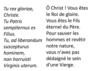Tu rex gloriae,
Christe.
Tu Patris
sempiternus es
Filius.
Tu, ad liberandum
suscepturus
hominem,
non horruisti
Virginis uterum.
Ô Christ ! Vous êtes
le Roi de gloire.
Vous êtes le Fils
éternel du Père.
Pour sauver les
hommes et revêtir
notre nature,
vous n'avez pas
dédaigné le sein
d'une Vierge.
 