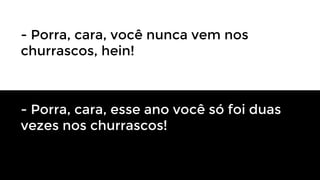 - Porra, cara, você nunca vem nos
churrascos, hein!

- Porra, cara, esse ano você só foi duas
vezes nos churrascos!

 