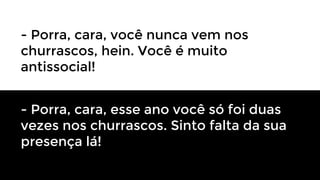 - Porra, cara, você nunca vem nos
churrascos, hein. Você é muito
antissocial!
- Porra, cara, esse ano você só foi duas
vezes nos churrascos. Sinto falta da sua
presença lá!

 