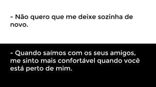 - Não quero que me deixe sozinha de
novo.

- Quando saímos com os seus amigos,
me sinto mais confortável quando você
está perto de mim.

 