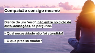 Compaixão consigo mesmo
Diante de um “erro”, não entre no ciclo de
auto-acusações, se pergunte:
- Qual necessidade não foi atendida?
- O que preciso mudar?

 
